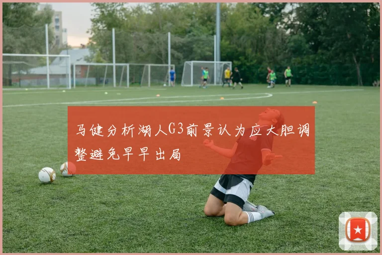 马健分析湖人G3前景认为应大胆调整避免早早出局