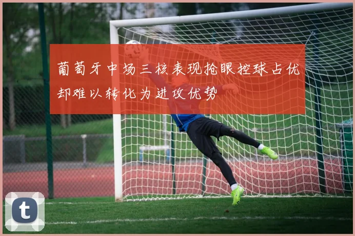 葡萄牙中场三核表现抢眼控球占优却难以转化为进攻优势
