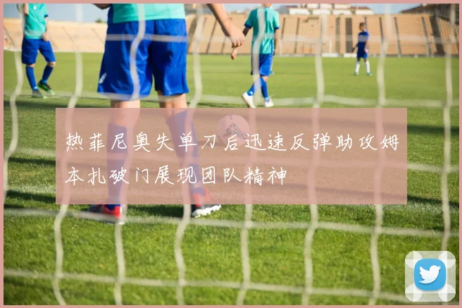 热菲尼奥失单刀后迅速反弹助攻姆本扎破门展现团队精神