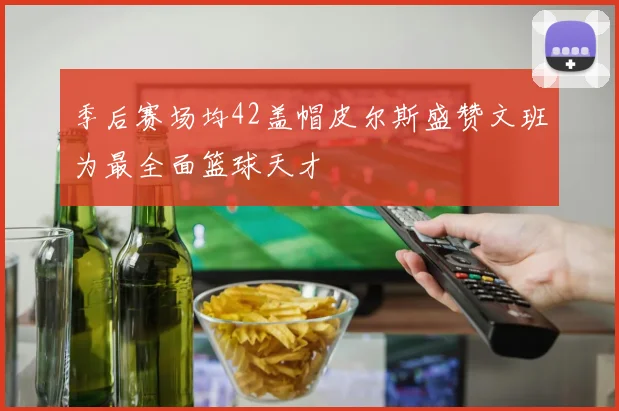 季后赛场均42盖帽皮尔斯盛赞文班为最全面篮球天才