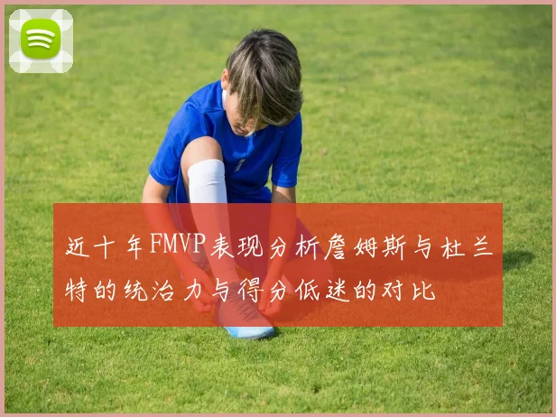 近十年FMVP表现分析詹姆斯与杜兰特的统治力与得分低迷的对比