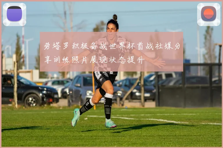 劳塔罗积极备战世界杯首战社媒分享训练照片展现状态提升