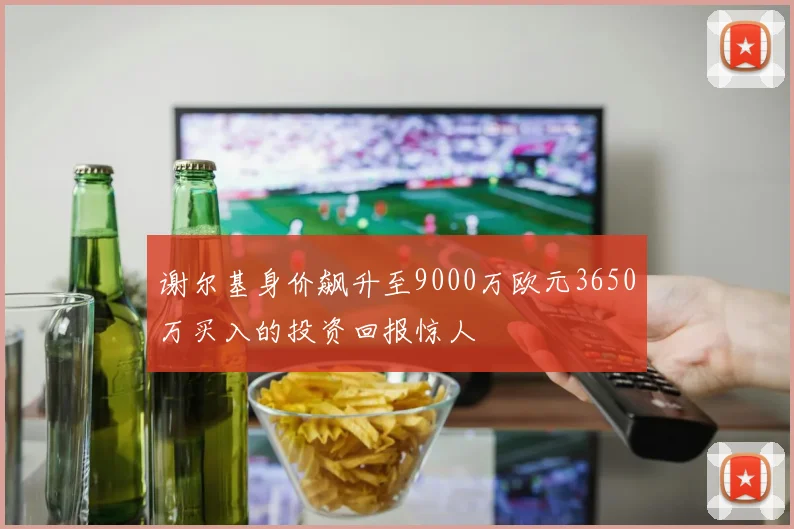 谢尔基身价飙升至9000万欧元3650万买入的投资回报惊人